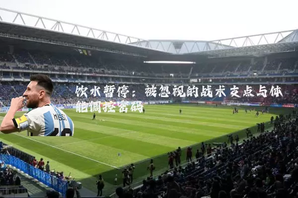 饮水暂停:被忽视的战术支点与体能调控密码