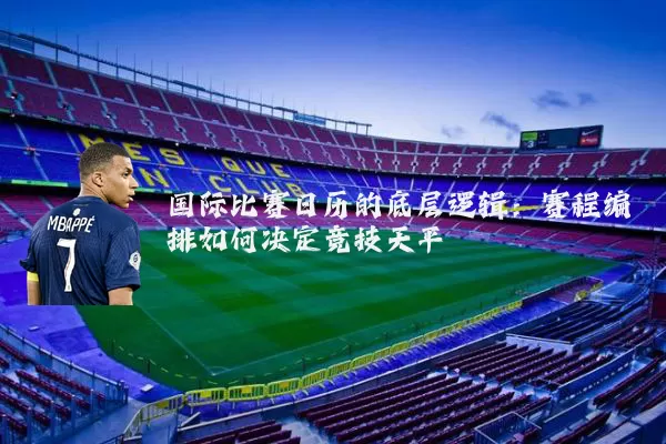国际比赛日历的底层逻辑:赛程编排如何决定竞技天平
